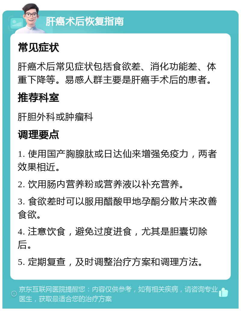 肝癌术后恢复指南 常见症状 肝癌术后常见症状包括食欲差、消化功能差、体重下降等。易感人群主要是肝癌手术后的患者。 推荐科室 肝胆外科或肿瘤科 调理要点 1. 使用国产胸腺肽或日达仙来增强免疫力，两者效果相近。 2. 饮用肠内营养粉或营养液以补充营养。 3. 食欲差时可以服用醋酸甲地孕酮分散片来改善食欲。 4. 注意饮食，避免过度进食，尤其是胆囊切除后。 5. 定期复查，及时调整治疗方案和调理方法。