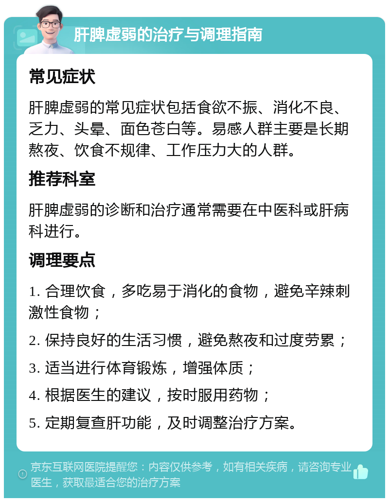 肝脾虚弱的治疗与调理指南 常见症状 肝脾虚弱的常见症状包括食欲不振、消化不良、乏力、头晕、面色苍白等。易感人群主要是长期熬夜、饮食不规律、工作压力大的人群。 推荐科室 肝脾虚弱的诊断和治疗通常需要在中医科或肝病科进行。 调理要点 1. 合理饮食，多吃易于消化的食物，避免辛辣刺激性食物； 2. 保持良好的生活习惯，避免熬夜和过度劳累； 3. 适当进行体育锻炼，增强体质； 4. 根据医生的建议，按时服用药物； 5. 定期复查肝功能，及时调整治疗方案。