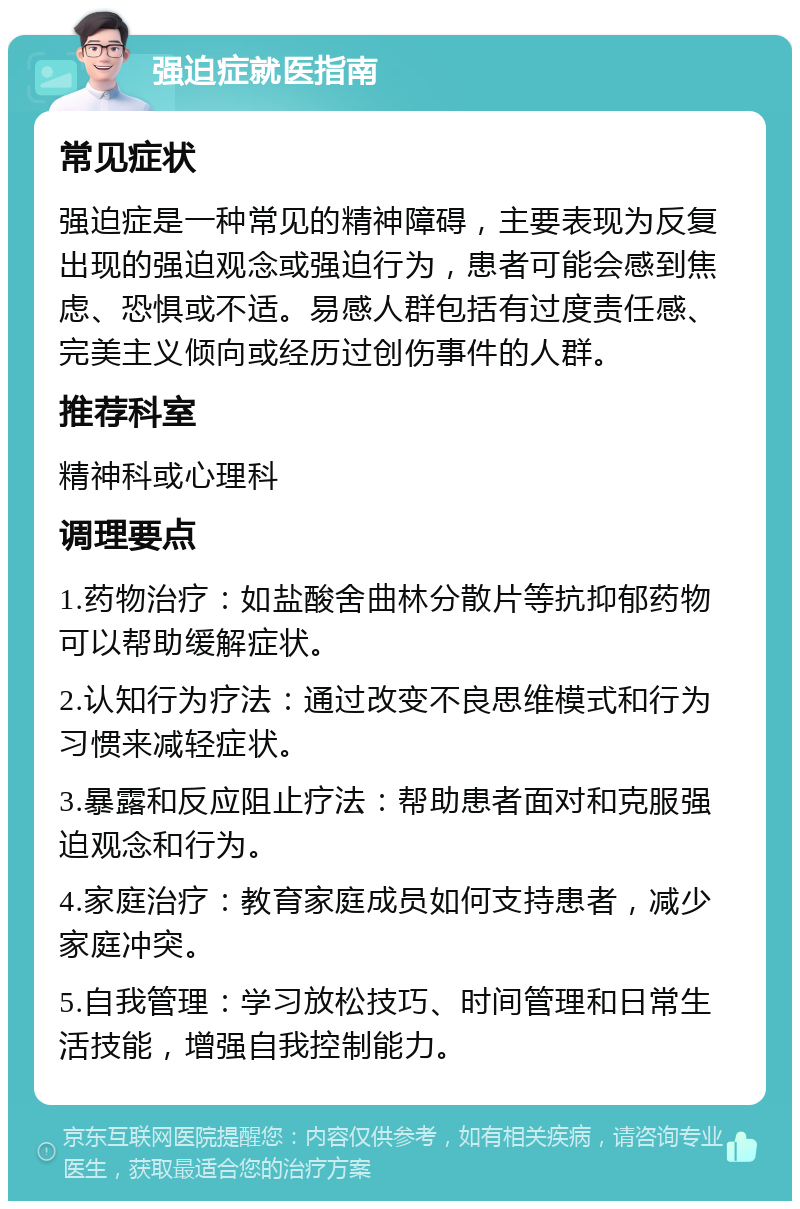 强迫症就医指南 常见症状 强迫症是一种常见的精神障碍，主要表现为反复出现的强迫观念或强迫行为，患者可能会感到焦虑、恐惧或不适。易感人群包括有过度责任感、完美主义倾向或经历过创伤事件的人群。 推荐科室 精神科或心理科 调理要点 1.药物治疗：如盐酸舍曲林分散片等抗抑郁药物可以帮助缓解症状。 2.认知行为疗法：通过改变不良思维模式和行为习惯来减轻症状。 3.暴露和反应阻止疗法：帮助患者面对和克服强迫观念和行为。 4.家庭治疗：教育家庭成员如何支持患者，减少家庭冲突。 5.自我管理：学习放松技巧、时间管理和日常生活技能，增强自我控制能力。