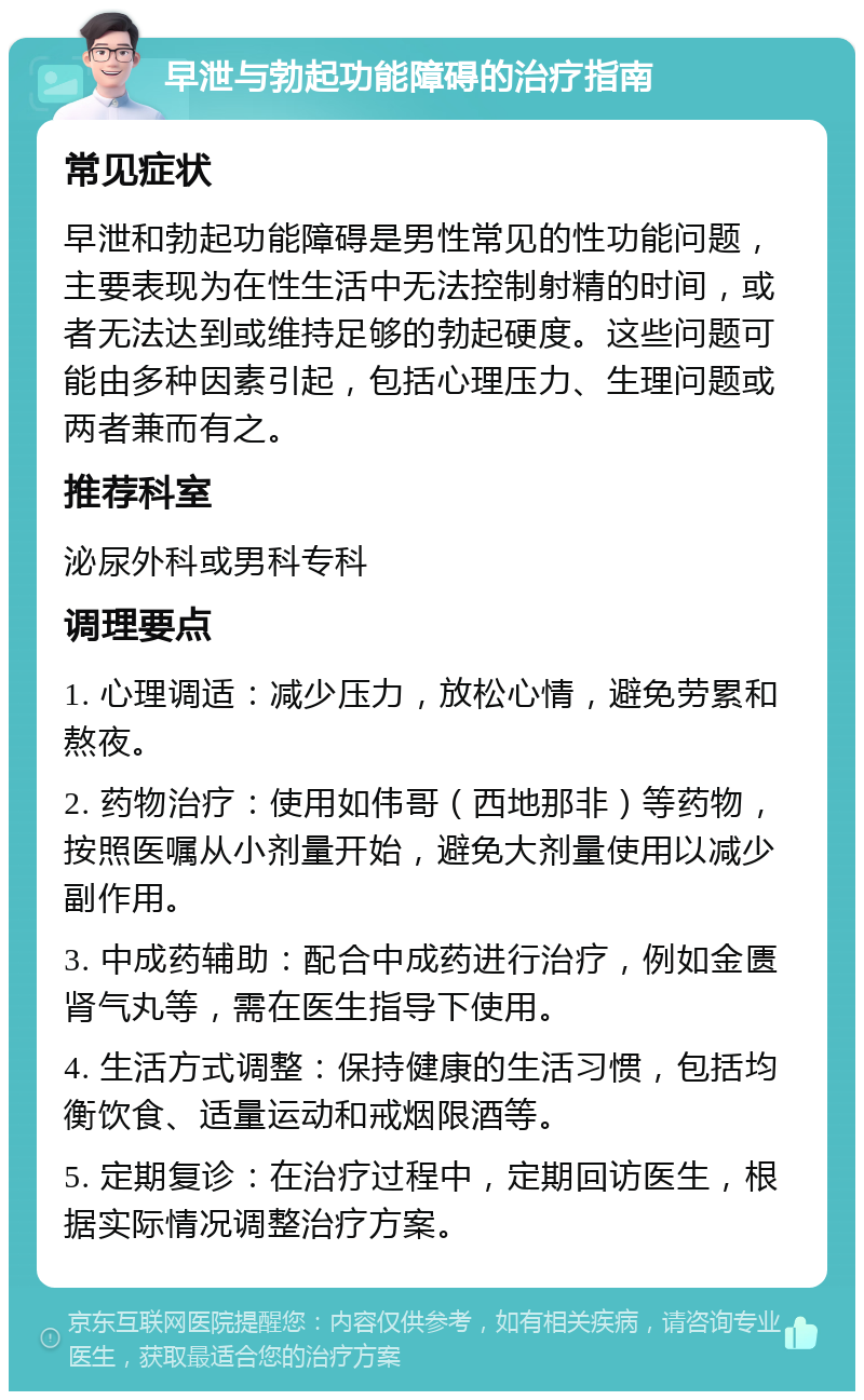 早泄与勃起功能障碍的治疗指南 常见症状 早泄和勃起功能障碍是男性常见的性功能问题，主要表现为在性生活中无法控制射精的时间，或者无法达到或维持足够的勃起硬度。这些问题可能由多种因素引起，包括心理压力、生理问题或两者兼而有之。 推荐科室 泌尿外科或男科专科 调理要点 1. 心理调适：减少压力，放松心情，避免劳累和熬夜。 2. 药物治疗：使用如伟哥（西地那非）等药物，按照医嘱从小剂量开始，避免大剂量使用以减少副作用。 3. 中成药辅助：配合中成药进行治疗，例如金匮肾气丸等，需在医生指导下使用。 4. 生活方式调整：保持健康的生活习惯，包括均衡饮食、适量运动和戒烟限酒等。 5. 定期复诊：在治疗过程中，定期回访医生，根据实际情况调整治疗方案。