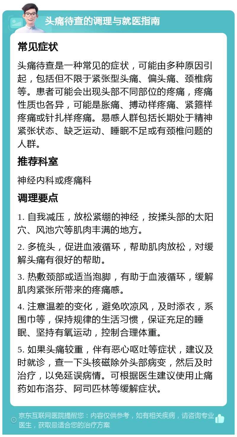 头痛待查的调理与就医指南 常见症状 头痛待查是一种常见的症状，可能由多种原因引起，包括但不限于紧张型头痛、偏头痛、颈椎病等。患者可能会出现头部不同部位的疼痛，疼痛性质也各异，可能是胀痛、搏动样疼痛、紧箍样疼痛或针扎样疼痛。易感人群包括长期处于精神紧张状态、缺乏运动、睡眠不足或有颈椎问题的人群。 推荐科室 神经内科或疼痛科 调理要点 1. 自我减压，放松紧绷的神经，按揉头部的太阳穴、风池穴等肌肉丰满的地方。 2. 多梳头，促进血液循环，帮助肌肉放松，对缓解头痛有很好的帮助。 3. 热敷颈部或适当泡脚，有助于血液循环，缓解肌肉紧张所带来的疼痛感。 4. 注意温差的变化，避免吹凉风，及时添衣，系围巾等，保持规律的生活习惯，保证充足的睡眠、坚持有氧运动，控制合理体重。 5. 如果头痛较重，伴有恶心呕吐等症状，建议及时就诊，查一下头核磁除外头部病变，然后及时治疗，以免延误病情。可根据医生建议使用止痛药如布洛芬、阿司匹林等缓解症状。