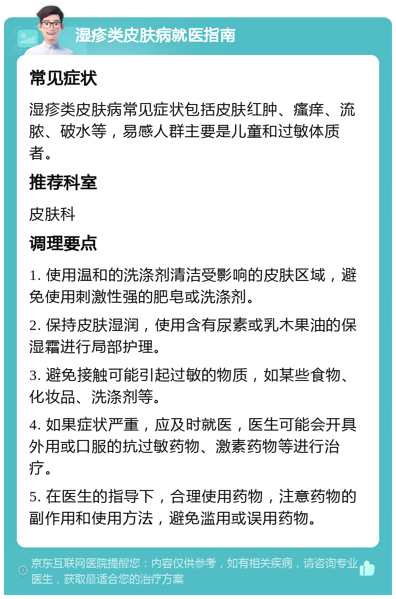 湿疹类皮肤病就医指南 常见症状 湿疹类皮肤病常见症状包括皮肤红肿、瘙痒、流脓、破水等，易感人群主要是儿童和过敏体质者。 推荐科室 皮肤科 调理要点 1. 使用温和的洗涤剂清洁受影响的皮肤区域，避免使用刺激性强的肥皂或洗涤剂。 2. 保持皮肤湿润，使用含有尿素或乳木果油的保湿霜进行局部护理。 3. 避免接触可能引起过敏的物质，如某些食物、化妆品、洗涤剂等。 4. 如果症状严重，应及时就医，医生可能会开具外用或口服的抗过敏药物、激素药物等进行治疗。 5. 在医生的指导下，合理使用药物，注意药物的副作用和使用方法，避免滥用或误用药物。