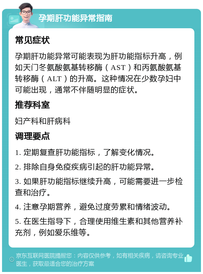 孕期肝功能异常指南 常见症状 孕期肝功能异常可能表现为肝功能指标升高，例如天门冬氨酸氨基转移酶（AST）和丙氨酸氨基转移酶（ALT）的升高。这种情况在少数孕妇中可能出现，通常不伴随明显的症状。 推荐科室 妇产科和肝病科 调理要点 1. 定期复查肝功能指标，了解变化情况。 2. 排除自身免疫疾病引起的肝功能异常。 3. 如果肝功能指标继续升高，可能需要进一步检查和治疗。 4. 注意孕期营养，避免过度劳累和情绪波动。 5. 在医生指导下，合理使用维生素和其他营养补充剂，例如爱乐维等。