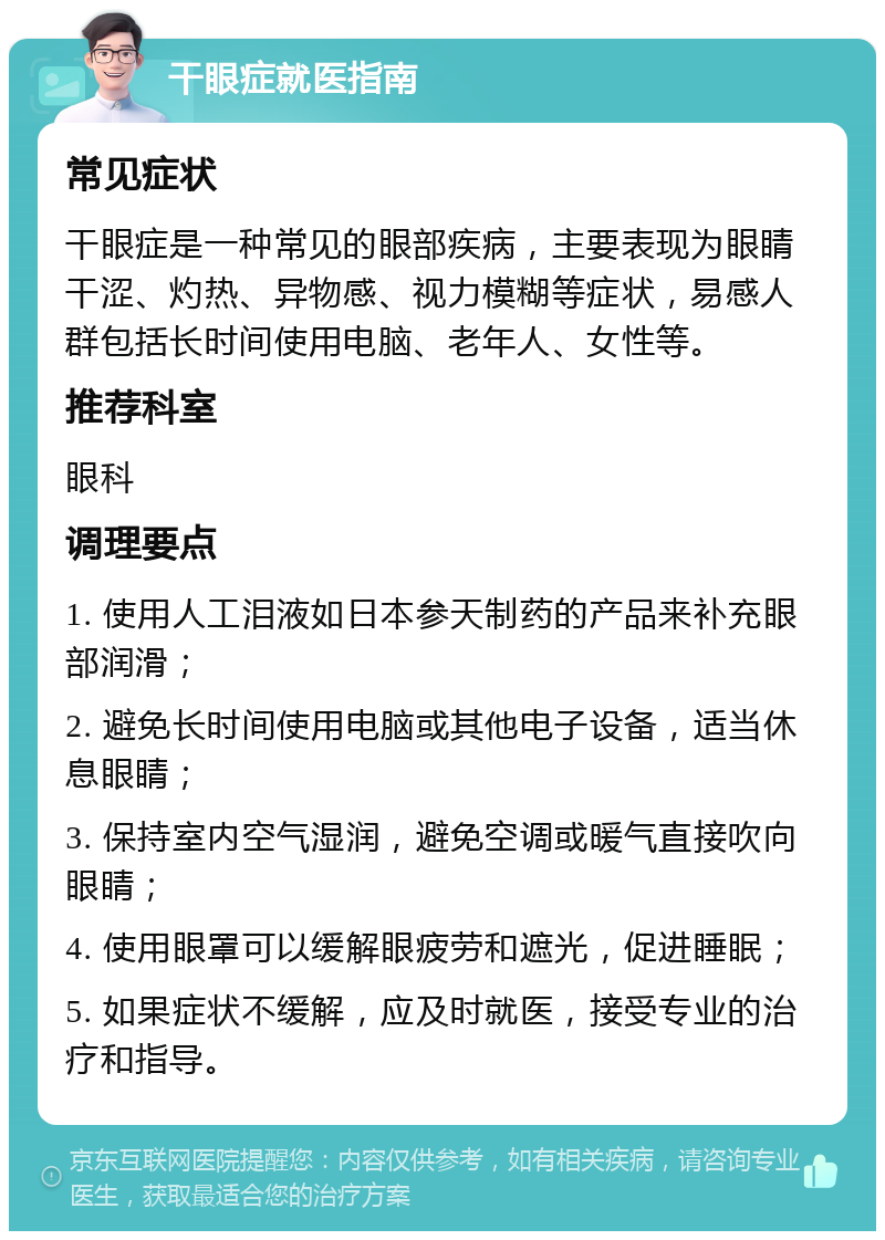 干眼症就医指南 常见症状 干眼症是一种常见的眼部疾病，主要表现为眼睛干涩、灼热、异物感、视力模糊等症状，易感人群包括长时间使用电脑、老年人、女性等。 推荐科室 眼科 调理要点 1. 使用人工泪液如日本参天制药的产品来补充眼部润滑； 2. 避免长时间使用电脑或其他电子设备，适当休息眼睛； 3. 保持室内空气湿润，避免空调或暖气直接吹向眼睛； 4. 使用眼罩可以缓解眼疲劳和遮光，促进睡眠； 5. 如果症状不缓解，应及时就医，接受专业的治疗和指导。