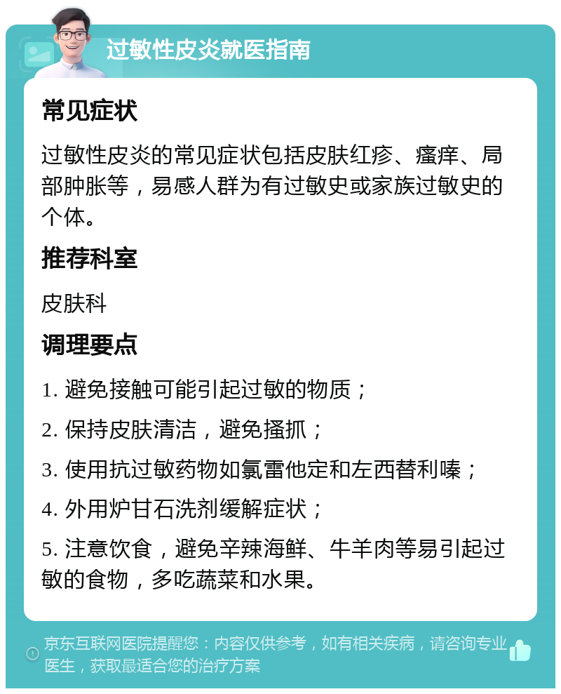 过敏性皮炎就医指南 常见症状 过敏性皮炎的常见症状包括皮肤红疹、瘙痒、局部肿胀等，易感人群为有过敏史或家族过敏史的个体。 推荐科室 皮肤科 调理要点 1. 避免接触可能引起过敏的物质； 2. 保持皮肤清洁，避免搔抓； 3. 使用抗过敏药物如氯雷他定和左西替利嗪； 4. 外用炉甘石洗剂缓解症状； 5. 注意饮食，避免辛辣海鲜、牛羊肉等易引起过敏的食物，多吃蔬菜和水果。