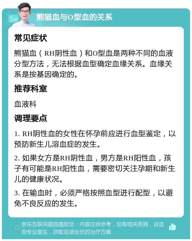 熊猫血与O型血的关系 常见症状 熊猫血（RH阴性血）和O型血是两种不同的血液分型方法，无法根据血型确定血缘关系。血缘关系是按基因确定的。 推荐科室 血液科 调理要点 1. RH阴性血的女性在怀孕前应进行血型鉴定，以预防新生儿溶血症的发生。 2. 如果女方是RH阴性血，男方是RH阳性血，孩子有可能是RH阳性血，需要密切关注孕期和新生儿的健康状况。 3. 在输血时，必须严格按照血型进行配型，以避免不良反应的发生。