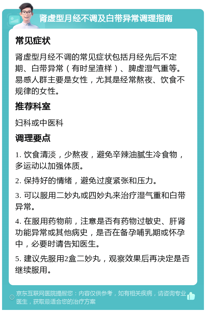 肾虚型月经不调及白带异常调理指南 常见症状 肾虚型月经不调的常见症状包括月经先后不定期、白带异常（有时呈渣样）、脾虚湿气重等。易感人群主要是女性，尤其是经常熬夜、饮食不规律的女性。 推荐科室 妇科或中医科 调理要点 1. 饮食清淡，少熬夜，避免辛辣油腻生冷食物，多运动以加强体质。 2. 保持好的情绪，避免过度紧张和压力。 3. 可以服用二妙丸或四妙丸来治疗湿气重和白带异常。 4. 在服用药物前，注意是否有药物过敏史、肝肾功能异常或其他病史，是否在备孕哺乳期或怀孕中，必要时请告知医生。 5. 建议先服用2盒二妙丸，观察效果后再决定是否继续服用。