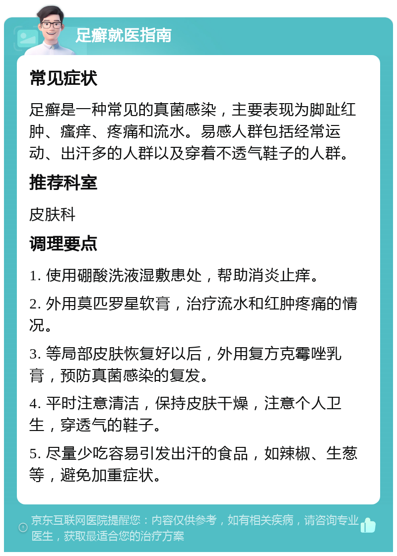 足癣就医指南 常见症状 足癣是一种常见的真菌感染，主要表现为脚趾红肿、瘙痒、疼痛和流水。易感人群包括经常运动、出汗多的人群以及穿着不透气鞋子的人群。 推荐科室 皮肤科 调理要点 1. 使用硼酸洗液湿敷患处，帮助消炎止痒。 2. 外用莫匹罗星软膏，治疗流水和红肿疼痛的情况。 3. 等局部皮肤恢复好以后，外用复方克霉唑乳膏，预防真菌感染的复发。 4. 平时注意清洁，保持皮肤干燥，注意个人卫生，穿透气的鞋子。 5. 尽量少吃容易引发出汗的食品，如辣椒、生葱等，避免加重症状。