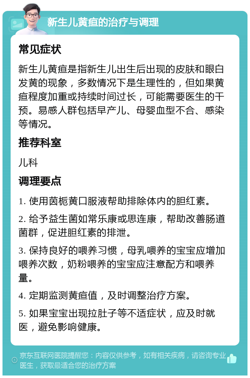 新生儿黄疸的治疗与调理 常见症状 新生儿黄疸是指新生儿出生后出现的皮肤和眼白发黄的现象，多数情况下是生理性的，但如果黄疸程度加重或持续时间过长，可能需要医生的干预。易感人群包括早产儿、母婴血型不合、感染等情况。 推荐科室 儿科 调理要点 1. 使用茵栀黄口服液帮助排除体内的胆红素。 2. 给予益生菌如常乐康或思连康，帮助改善肠道菌群，促进胆红素的排泄。 3. 保持良好的喂养习惯，母乳喂养的宝宝应增加喂养次数，奶粉喂养的宝宝应注意配方和喂养量。 4. 定期监测黄疸值，及时调整治疗方案。 5. 如果宝宝出现拉肚子等不适症状，应及时就医，避免影响健康。