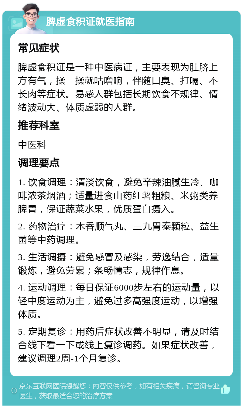 脾虚食积证就医指南 常见症状 脾虚食积证是一种中医病证，主要表现为肚脐上方有气，揉一揉就咕噜响，伴随口臭、打嗝、不长肉等症状。易感人群包括长期饮食不规律、情绪波动大、体质虚弱的人群。 推荐科室 中医科 调理要点 1. 饮食调理：清淡饮食，避免辛辣油腻生冷、咖啡浓茶烟酒；适量进食山药红薯粗粮、米粥类养脾胃，保证蔬菜水果，优质蛋白摄入。 2. 药物治疗：木香顺气丸、三九胃泰颗粒、益生菌等中药调理。 3. 生活调摄：避免感冒及感染，劳逸结合，适量锻炼，避免劳累；条畅情志，规律作息。 4. 运动调理：每日保证6000步左右的运动量，以轻中度运动为主，避免过多高强度运动，以增强体质。 5. 定期复诊：用药后症状改善不明显，请及时结合线下看一下或线上复诊调药。如果症状改善，建议调理2周-1个月复诊。