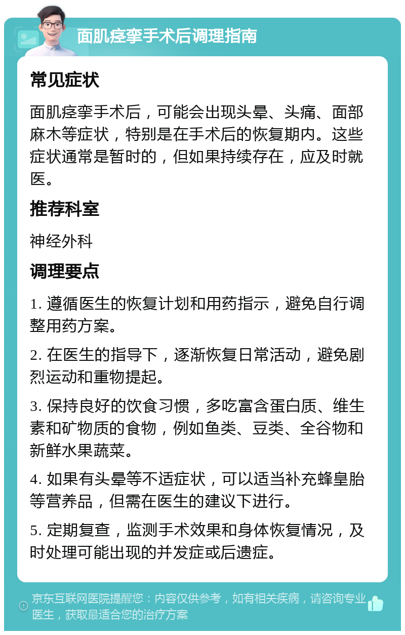 面肌痉挛手术后调理指南 常见症状 面肌痉挛手术后，可能会出现头晕、头痛、面部麻木等症状，特别是在手术后的恢复期内。这些症状通常是暂时的，但如果持续存在，应及时就医。 推荐科室 神经外科 调理要点 1. 遵循医生的恢复计划和用药指示，避免自行调整用药方案。 2. 在医生的指导下，逐渐恢复日常活动，避免剧烈运动和重物提起。 3. 保持良好的饮食习惯，多吃富含蛋白质、维生素和矿物质的食物，例如鱼类、豆类、全谷物和新鲜水果蔬菜。 4. 如果有头晕等不适症状，可以适当补充蜂皇胎等营养品，但需在医生的建议下进行。 5. 定期复查，监测手术效果和身体恢复情况，及时处理可能出现的并发症或后遗症。