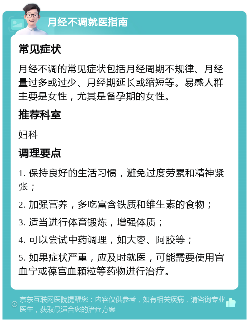 月经不调就医指南 常见症状 月经不调的常见症状包括月经周期不规律、月经量过多或过少、月经期延长或缩短等。易感人群主要是女性，尤其是备孕期的女性。 推荐科室 妇科 调理要点 1. 保持良好的生活习惯，避免过度劳累和精神紧张； 2. 加强营养，多吃富含铁质和维生素的食物； 3. 适当进行体育锻炼，增强体质； 4. 可以尝试中药调理，如大枣、阿胶等； 5. 如果症状严重，应及时就医，可能需要使用宫血宁或葆宫血颗粒等药物进行治疗。