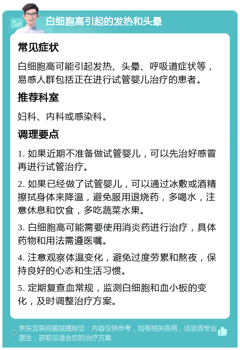 白细胞高引起的发热和头晕 常见症状 白细胞高可能引起发热、头晕、呼吸道症状等，易感人群包括正在进行试管婴儿治疗的患者。 推荐科室 妇科、内科或感染科。 调理要点 1. 如果近期不准备做试管婴儿，可以先治好感冒再进行试管治疗。 2. 如果已经做了试管婴儿，可以通过冰敷或酒精擦拭身体来降温，避免服用退烧药，多喝水，注意休息和饮食，多吃蔬菜水果。 3. 白细胞高可能需要使用消炎药进行治疗，具体药物和用法需遵医嘱。 4. 注意观察体温变化，避免过度劳累和熬夜，保持良好的心态和生活习惯。 5. 定期复查血常规，监测白细胞和血小板的变化，及时调整治疗方案。