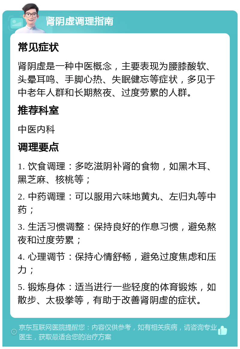 肾阴虚调理指南 常见症状 肾阴虚是一种中医概念，主要表现为腰膝酸软、头晕耳鸣、手脚心热、失眠健忘等症状，多见于中老年人群和长期熬夜、过度劳累的人群。 推荐科室 中医内科 调理要点 1. 饮食调理：多吃滋阴补肾的食物，如黑木耳、黑芝麻、核桃等； 2. 中药调理：可以服用六味地黄丸、左归丸等中药； 3. 生活习惯调整：保持良好的作息习惯，避免熬夜和过度劳累； 4. 心理调节：保持心情舒畅，避免过度焦虑和压力； 5. 锻炼身体：适当进行一些轻度的体育锻炼，如散步、太极拳等，有助于改善肾阴虚的症状。