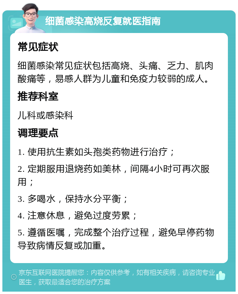 细菌感染高烧反复就医指南 常见症状 细菌感染常见症状包括高烧、头痛、乏力、肌肉酸痛等，易感人群为儿童和免疫力较弱的成人。 推荐科室 儿科或感染科 调理要点 1. 使用抗生素如头孢类药物进行治疗； 2. 定期服用退烧药如美林，间隔4小时可再次服用； 3. 多喝水，保持水分平衡； 4. 注意休息，避免过度劳累； 5. 遵循医嘱，完成整个治疗过程，避免早停药物导致病情反复或加重。