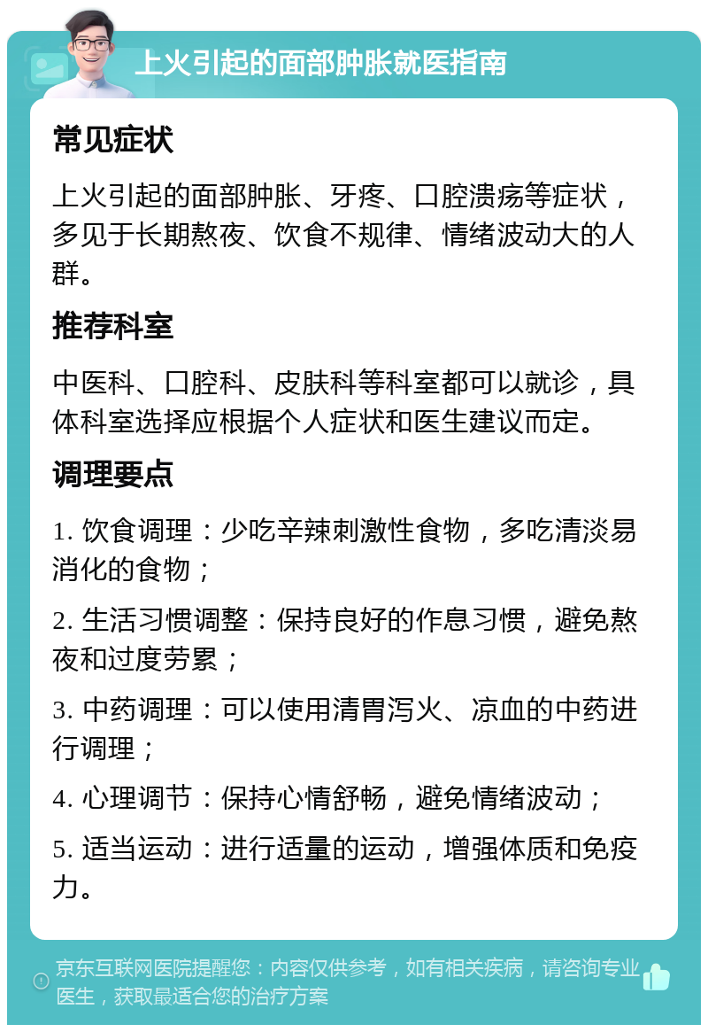 上火引起的面部肿胀就医指南 常见症状 上火引起的面部肿胀、牙疼、口腔溃疡等症状，多见于长期熬夜、饮食不规律、情绪波动大的人群。 推荐科室 中医科、口腔科、皮肤科等科室都可以就诊，具体科室选择应根据个人症状和医生建议而定。 调理要点 1. 饮食调理：少吃辛辣刺激性食物，多吃清淡易消化的食物； 2. 生活习惯调整：保持良好的作息习惯，避免熬夜和过度劳累； 3. 中药调理：可以使用清胃泻火、凉血的中药进行调理； 4. 心理调节：保持心情舒畅，避免情绪波动； 5. 适当运动：进行适量的运动，增强体质和免疫力。