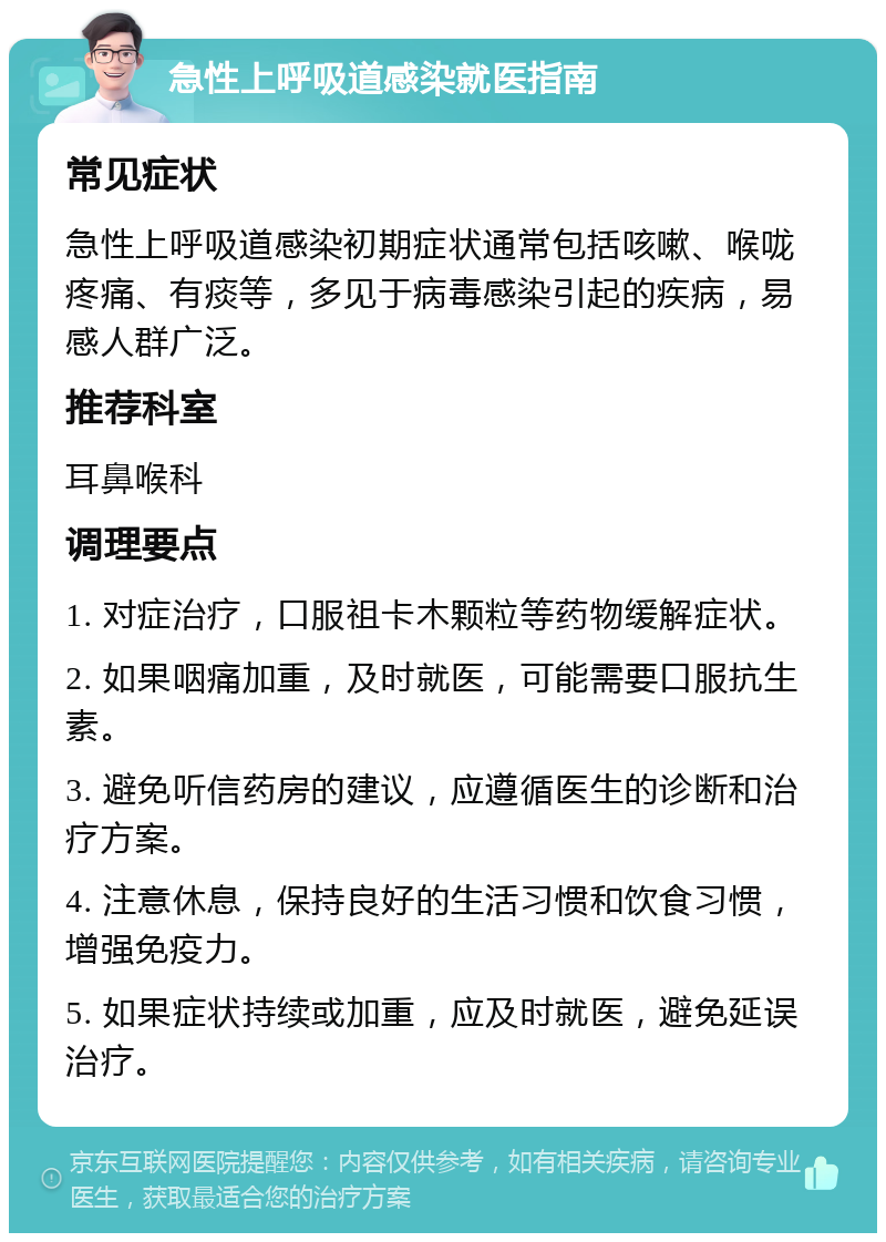 急性上呼吸道感染就医指南 常见症状 急性上呼吸道感染初期症状通常包括咳嗽、喉咙疼痛、有痰等，多见于病毒感染引起的疾病，易感人群广泛。 推荐科室 耳鼻喉科 调理要点 1. 对症治疗，口服祖卡木颗粒等药物缓解症状。 2. 如果咽痛加重，及时就医，可能需要口服抗生素。 3. 避免听信药房的建议，应遵循医生的诊断和治疗方案。 4. 注意休息，保持良好的生活习惯和饮食习惯，增强免疫力。 5. 如果症状持续或加重，应及时就医，避免延误治疗。