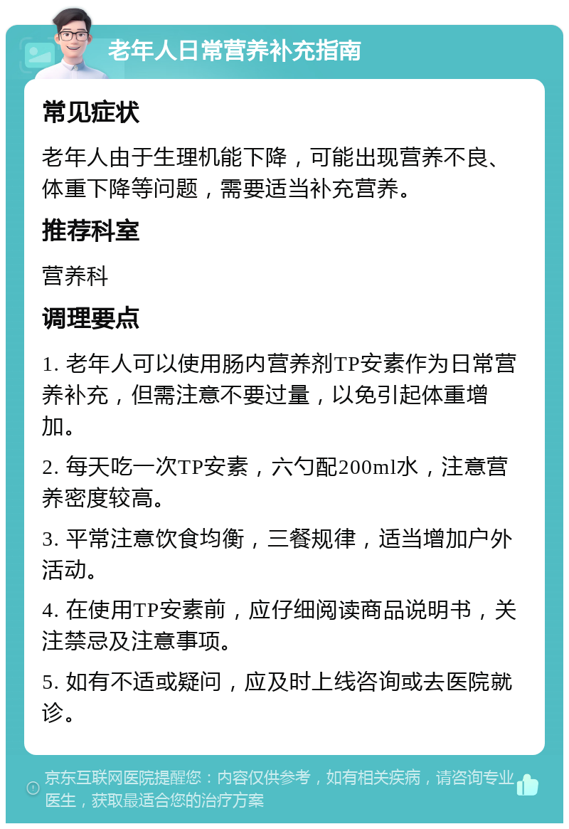 老年人日常营养补充指南 常见症状 老年人由于生理机能下降，可能出现营养不良、体重下降等问题，需要适当补充营养。 推荐科室 营养科 调理要点 1. 老年人可以使用肠内营养剂TP安素作为日常营养补充，但需注意不要过量，以免引起体重增加。 2. 每天吃一次TP安素，六勺配200ml水，注意营养密度较高。 3. 平常注意饮食均衡，三餐规律，适当增加户外活动。 4. 在使用TP安素前，应仔细阅读商品说明书，关注禁忌及注意事项。 5. 如有不适或疑问，应及时上线咨询或去医院就诊。