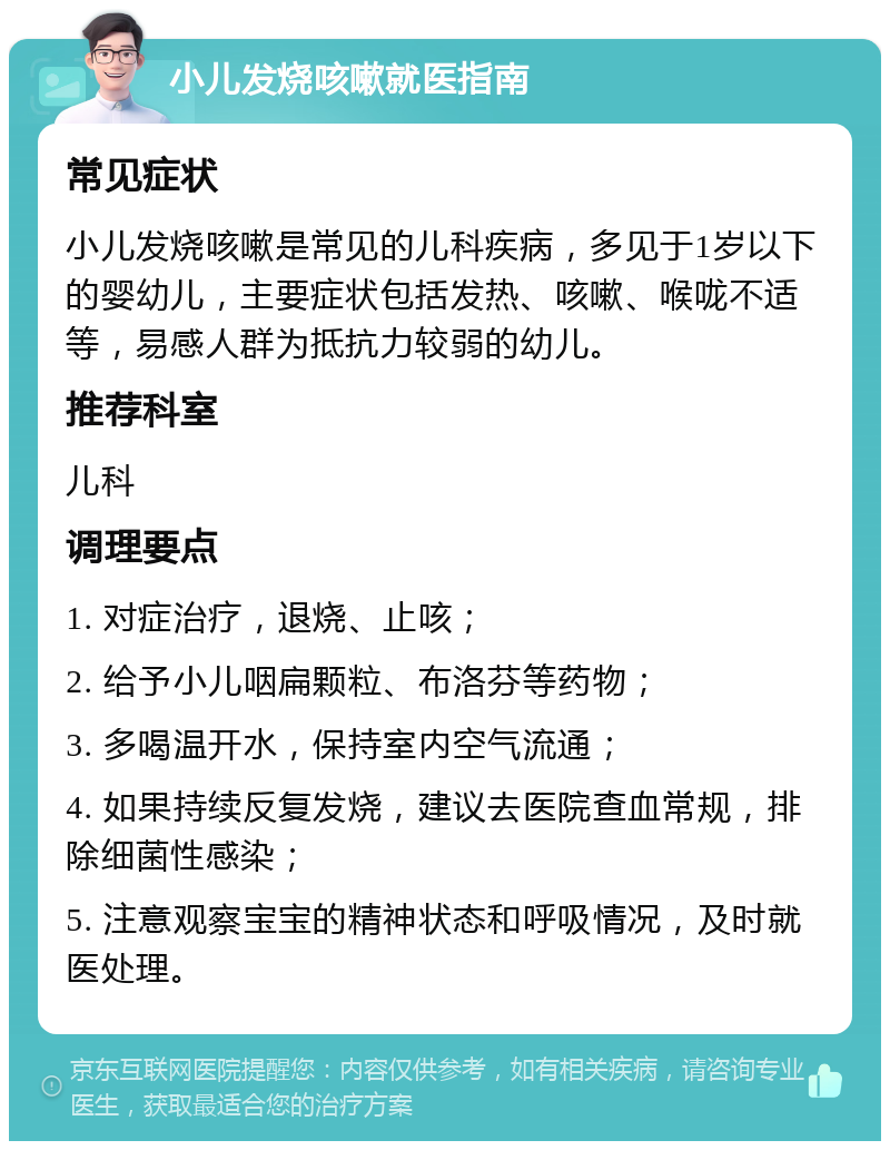 小儿发烧咳嗽就医指南 常见症状 小儿发烧咳嗽是常见的儿科疾病，多见于1岁以下的婴幼儿，主要症状包括发热、咳嗽、喉咙不适等，易感人群为抵抗力较弱的幼儿。 推荐科室 儿科 调理要点 1. 对症治疗，退烧、止咳； 2. 给予小儿咽扁颗粒、布洛芬等药物； 3. 多喝温开水，保持室内空气流通； 4. 如果持续反复发烧，建议去医院查血常规，排除细菌性感染； 5. 注意观察宝宝的精神状态和呼吸情况，及时就医处理。