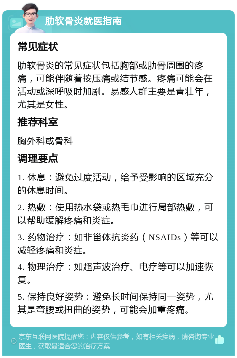 肋软骨炎就医指南 常见症状 肋软骨炎的常见症状包括胸部或肋骨周围的疼痛，可能伴随着按压痛或结节感。疼痛可能会在活动或深呼吸时加剧。易感人群主要是青壮年，尤其是女性。 推荐科室 胸外科或骨科 调理要点 1. 休息：避免过度活动，给予受影响的区域充分的休息时间。 2. 热敷：使用热水袋或热毛巾进行局部热敷，可以帮助缓解疼痛和炎症。 3. 药物治疗：如非甾体抗炎药（NSAIDs）等可以减轻疼痛和炎症。 4. 物理治疗：如超声波治疗、电疗等可以加速恢复。 5. 保持良好姿势：避免长时间保持同一姿势，尤其是弯腰或扭曲的姿势，可能会加重疼痛。