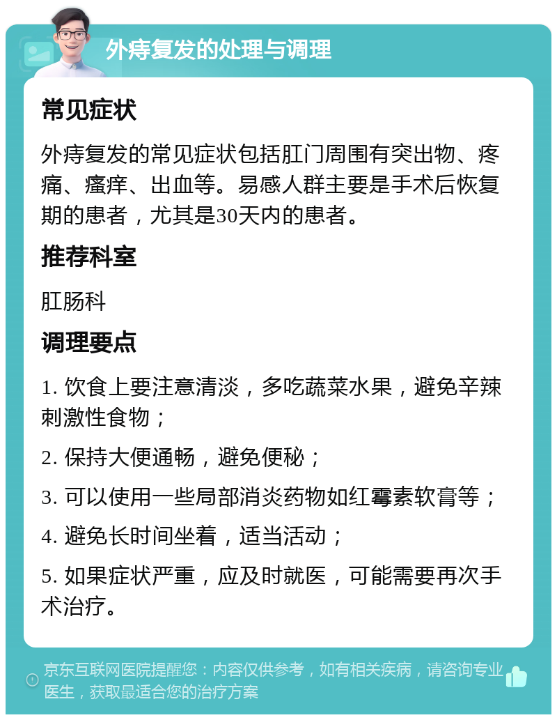 外痔复发的处理与调理 常见症状 外痔复发的常见症状包括肛门周围有突出物、疼痛、瘙痒、出血等。易感人群主要是手术后恢复期的患者，尤其是30天内的患者。 推荐科室 肛肠科 调理要点 1. 饮食上要注意清淡，多吃蔬菜水果，避免辛辣刺激性食物； 2. 保持大便通畅，避免便秘； 3. 可以使用一些局部消炎药物如红霉素软膏等； 4. 避免长时间坐着，适当活动； 5. 如果症状严重，应及时就医，可能需要再次手术治疗。