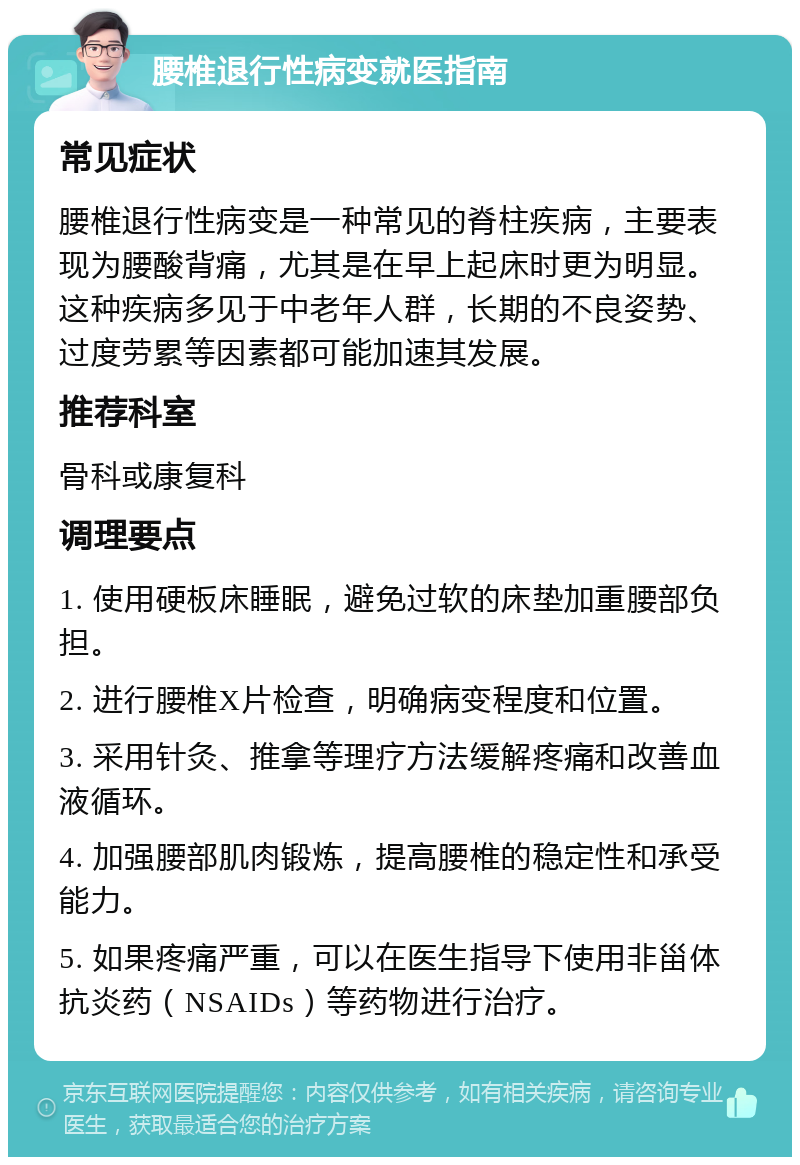 腰椎退行性病变就医指南 常见症状 腰椎退行性病变是一种常见的脊柱疾病，主要表现为腰酸背痛，尤其是在早上起床时更为明显。这种疾病多见于中老年人群，长期的不良姿势、过度劳累等因素都可能加速其发展。 推荐科室 骨科或康复科 调理要点 1. 使用硬板床睡眠，避免过软的床垫加重腰部负担。 2. 进行腰椎X片检查，明确病变程度和位置。 3. 采用针灸、推拿等理疗方法缓解疼痛和改善血液循环。 4. 加强腰部肌肉锻炼，提高腰椎的稳定性和承受能力。 5. 如果疼痛严重，可以在医生指导下使用非甾体抗炎药（NSAIDs）等药物进行治疗。