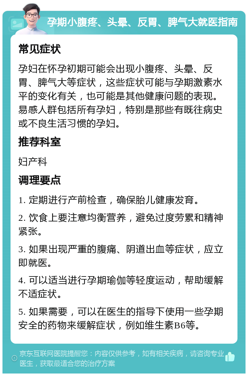 孕期小腹疼、头晕、反胃、脾气大就医指南 常见症状 孕妇在怀孕初期可能会出现小腹疼、头晕、反胃、脾气大等症状，这些症状可能与孕期激素水平的变化有关，也可能是其他健康问题的表现。易感人群包括所有孕妇，特别是那些有既往病史或不良生活习惯的孕妇。 推荐科室 妇产科 调理要点 1. 定期进行产前检查，确保胎儿健康发育。 2. 饮食上要注意均衡营养，避免过度劳累和精神紧张。 3. 如果出现严重的腹痛、阴道出血等症状，应立即就医。 4. 可以适当进行孕期瑜伽等轻度运动，帮助缓解不适症状。 5. 如果需要，可以在医生的指导下使用一些孕期安全的药物来缓解症状，例如维生素B6等。