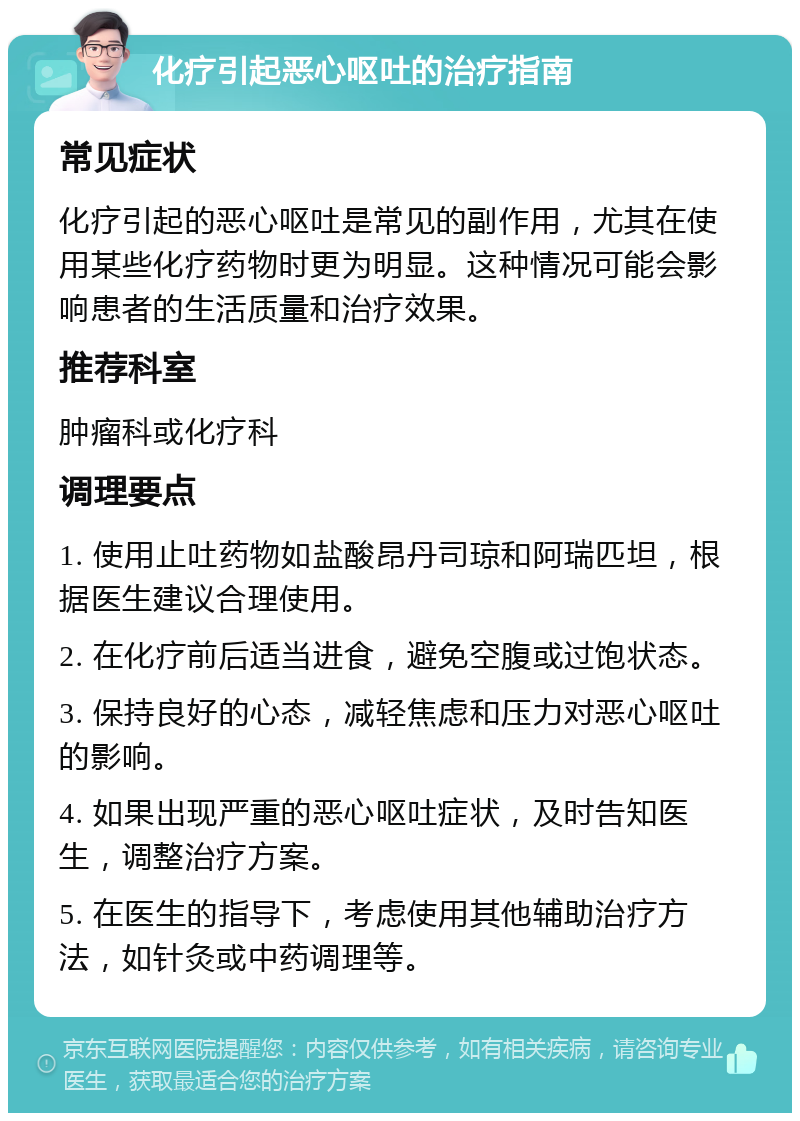 化疗引起恶心呕吐的治疗指南 常见症状 化疗引起的恶心呕吐是常见的副作用，尤其在使用某些化疗药物时更为明显。这种情况可能会影响患者的生活质量和治疗效果。 推荐科室 肿瘤科或化疗科 调理要点 1. 使用止吐药物如盐酸昂丹司琼和阿瑞匹坦，根据医生建议合理使用。 2. 在化疗前后适当进食，避免空腹或过饱状态。 3. 保持良好的心态，减轻焦虑和压力对恶心呕吐的影响。 4. 如果出现严重的恶心呕吐症状，及时告知医生，调整治疗方案。 5. 在医生的指导下，考虑使用其他辅助治疗方法，如针灸或中药调理等。