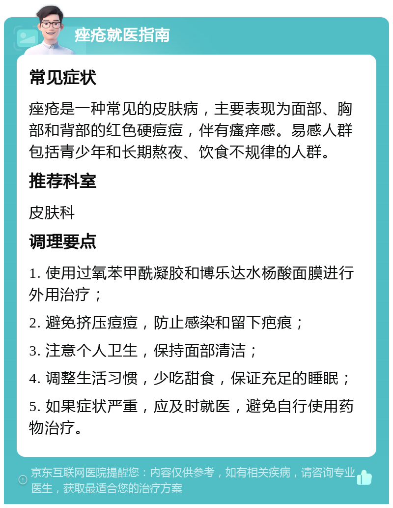 痤疮就医指南 常见症状 痤疮是一种常见的皮肤病，主要表现为面部、胸部和背部的红色硬痘痘，伴有瘙痒感。易感人群包括青少年和长期熬夜、饮食不规律的人群。 推荐科室 皮肤科 调理要点 1. 使用过氧苯甲酰凝胶和博乐达水杨酸面膜进行外用治疗； 2. 避免挤压痘痘，防止感染和留下疤痕； 3. 注意个人卫生，保持面部清洁； 4. 调整生活习惯，少吃甜食，保证充足的睡眠； 5. 如果症状严重，应及时就医，避免自行使用药物治疗。