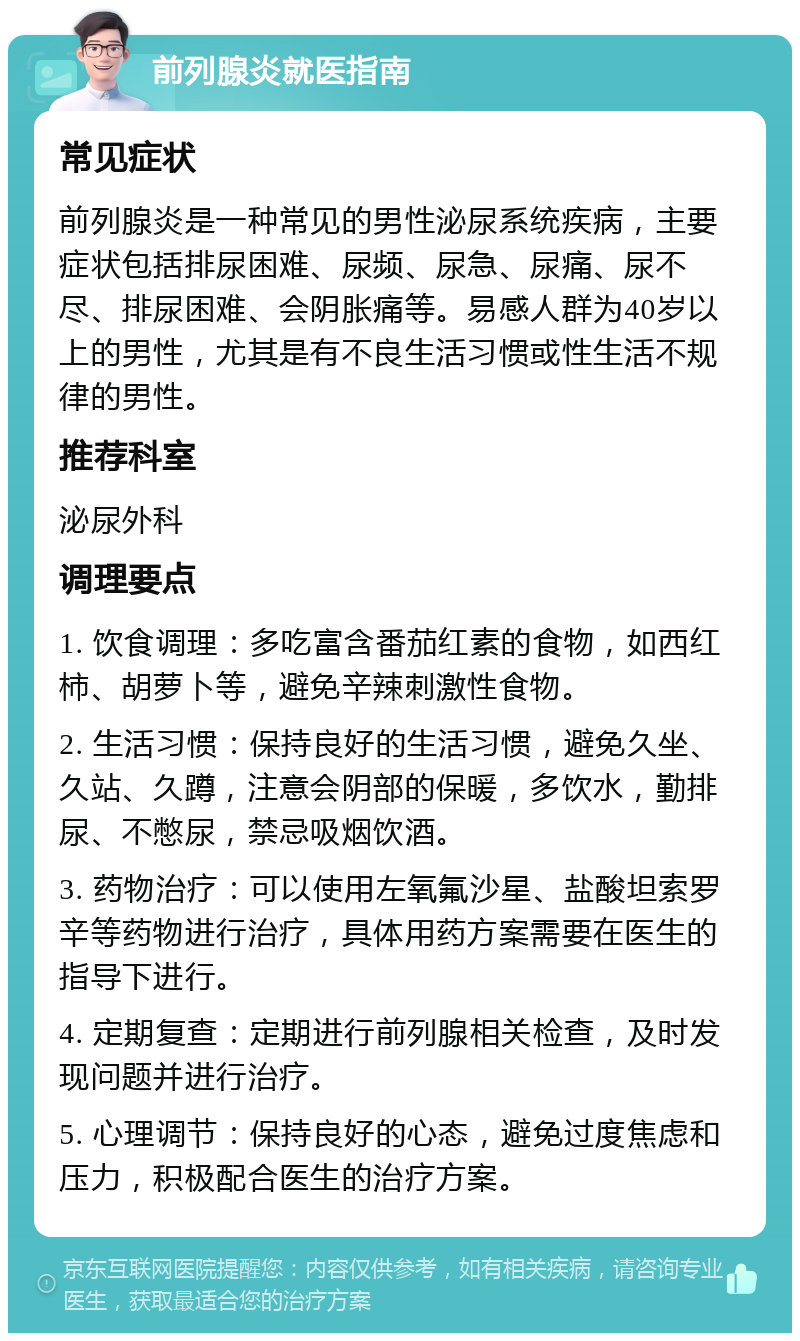 前列腺炎就医指南 常见症状 前列腺炎是一种常见的男性泌尿系统疾病，主要症状包括排尿困难、尿频、尿急、尿痛、尿不尽、排尿困难、会阴胀痛等。易感人群为40岁以上的男性，尤其是有不良生活习惯或性生活不规律的男性。 推荐科室 泌尿外科 调理要点 1. 饮食调理：多吃富含番茄红素的食物，如西红柿、胡萝卜等，避免辛辣刺激性食物。 2. 生活习惯：保持良好的生活习惯，避免久坐、久站、久蹲，注意会阴部的保暖，多饮水，勤排尿、不憋尿，禁忌吸烟饮酒。 3. 药物治疗：可以使用左氧氟沙星、盐酸坦索罗辛等药物进行治疗，具体用药方案需要在医生的指导下进行。 4. 定期复查：定期进行前列腺相关检查，及时发现问题并进行治疗。 5. 心理调节：保持良好的心态，避免过度焦虑和压力，积极配合医生的治疗方案。