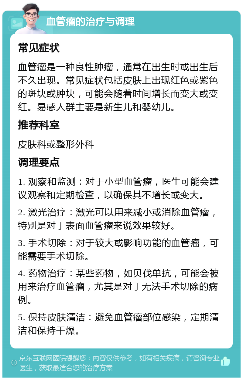 血管瘤的治疗与调理 常见症状 血管瘤是一种良性肿瘤，通常在出生时或出生后不久出现。常见症状包括皮肤上出现红色或紫色的斑块或肿块，可能会随着时间增长而变大或变红。易感人群主要是新生儿和婴幼儿。 推荐科室 皮肤科或整形外科 调理要点 1. 观察和监测：对于小型血管瘤，医生可能会建议观察和定期检查，以确保其不增长或变大。 2. 激光治疗：激光可以用来减小或消除血管瘤，特别是对于表面血管瘤来说效果较好。 3. 手术切除：对于较大或影响功能的血管瘤，可能需要手术切除。 4. 药物治疗：某些药物，如贝伐单抗，可能会被用来治疗血管瘤，尤其是对于无法手术切除的病例。 5. 保持皮肤清洁：避免血管瘤部位感染，定期清洁和保持干燥。