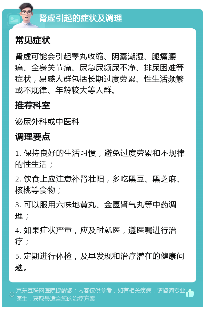 肾虚引起的症状及调理 常见症状 肾虚可能会引起睾丸收缩、阴囊潮湿、腿痛腰痛、全身关节痛、尿急尿频尿不净、排尿困难等症状，易感人群包括长期过度劳累、性生活频繁或不规律、年龄较大等人群。 推荐科室 泌尿外科或中医科 调理要点 1. 保持良好的生活习惯，避免过度劳累和不规律的性生活； 2. 饮食上应注意补肾壮阳，多吃黑豆、黑芝麻、核桃等食物； 3. 可以服用六味地黄丸、金匮肾气丸等中药调理； 4. 如果症状严重，应及时就医，遵医嘱进行治疗； 5. 定期进行体检，及早发现和治疗潜在的健康问题。