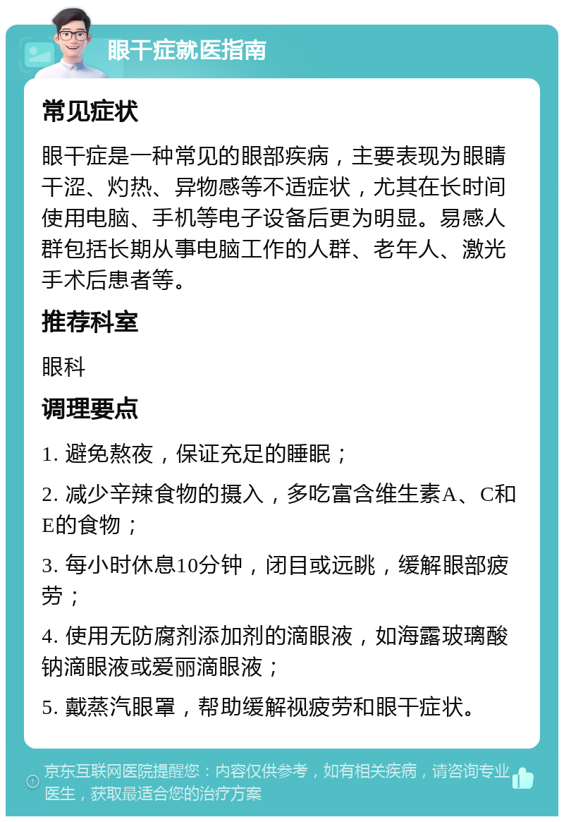 眼干症就医指南 常见症状 眼干症是一种常见的眼部疾病，主要表现为眼睛干涩、灼热、异物感等不适症状，尤其在长时间使用电脑、手机等电子设备后更为明显。易感人群包括长期从事电脑工作的人群、老年人、激光手术后患者等。 推荐科室 眼科 调理要点 1. 避免熬夜，保证充足的睡眠； 2. 减少辛辣食物的摄入，多吃富含维生素A、C和E的食物； 3. 每小时休息10分钟，闭目或远眺，缓解眼部疲劳； 4. 使用无防腐剂添加剂的滴眼液，如海露玻璃酸钠滴眼液或爱丽滴眼液； 5. 戴蒸汽眼罩，帮助缓解视疲劳和眼干症状。