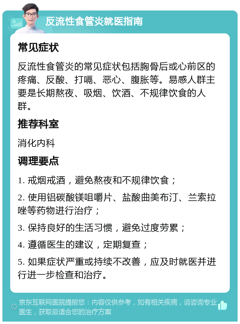 反流性食管炎就医指南 常见症状 反流性食管炎的常见症状包括胸骨后或心前区的疼痛、反酸、打嗝、恶心、腹胀等。易感人群主要是长期熬夜、吸烟、饮酒、不规律饮食的人群。 推荐科室 消化内科 调理要点 1. 戒烟戒酒，避免熬夜和不规律饮食； 2. 使用铝碳酸镁咀嚼片、盐酸曲美布汀、兰索拉唑等药物进行治疗； 3. 保持良好的生活习惯，避免过度劳累； 4. 遵循医生的建议，定期复查； 5. 如果症状严重或持续不改善，应及时就医并进行进一步检查和治疗。