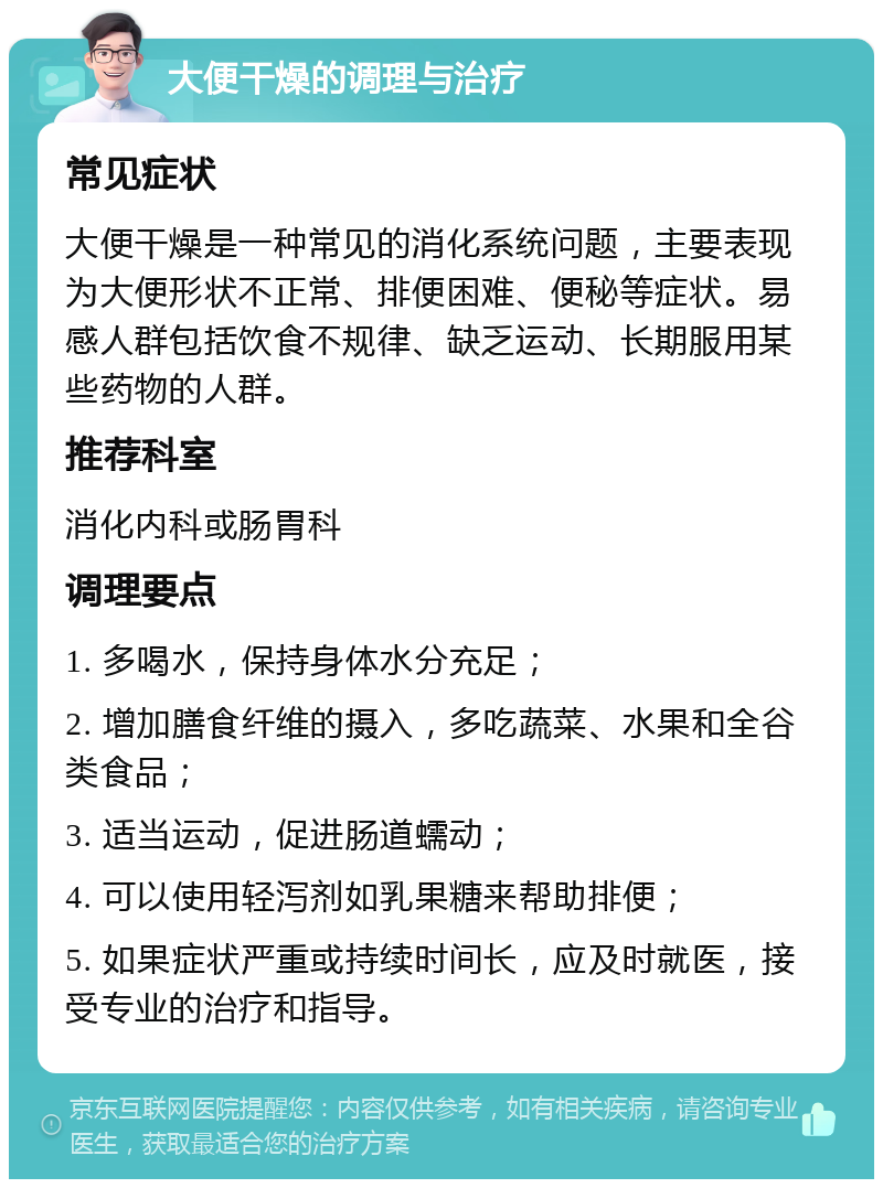 大便干燥的调理与治疗 常见症状 大便干燥是一种常见的消化系统问题，主要表现为大便形状不正常、排便困难、便秘等症状。易感人群包括饮食不规律、缺乏运动、长期服用某些药物的人群。 推荐科室 消化内科或肠胃科 调理要点 1. 多喝水，保持身体水分充足； 2. 增加膳食纤维的摄入，多吃蔬菜、水果和全谷类食品； 3. 适当运动，促进肠道蠕动； 4. 可以使用轻泻剂如乳果糖来帮助排便； 5. 如果症状严重或持续时间长，应及时就医，接受专业的治疗和指导。