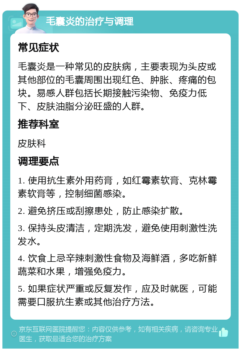 毛囊炎的治疗与调理 常见症状 毛囊炎是一种常见的皮肤病，主要表现为头皮或其他部位的毛囊周围出现红色、肿胀、疼痛的包块。易感人群包括长期接触污染物、免疫力低下、皮肤油脂分泌旺盛的人群。 推荐科室 皮肤科 调理要点 1. 使用抗生素外用药膏，如红霉素软膏、克林霉素软膏等，控制细菌感染。 2. 避免挤压或刮擦患处，防止感染扩散。 3. 保持头皮清洁，定期洗发，避免使用刺激性洗发水。 4. 饮食上忌辛辣刺激性食物及海鲜酒，多吃新鲜蔬菜和水果，增强免疫力。 5. 如果症状严重或反复发作，应及时就医，可能需要口服抗生素或其他治疗方法。