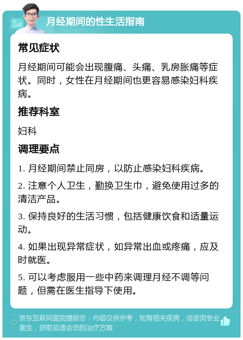 月经期间的性生活指南 常见症状 月经期间可能会出现腹痛、头痛、乳房胀痛等症状。同时，女性在月经期间也更容易感染妇科疾病。 推荐科室 妇科 调理要点 1. 月经期间禁止同房，以防止感染妇科疾病。 2. 注意个人卫生，勤换卫生巾，避免使用过多的清洁产品。 3. 保持良好的生活习惯，包括健康饮食和适量运动。 4. 如果出现异常症状，如异常出血或疼痛，应及时就医。 5. 可以考虑服用一些中药来调理月经不调等问题，但需在医生指导下使用。