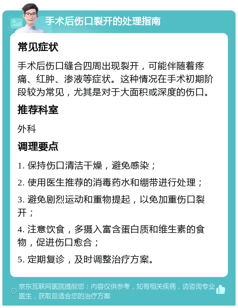 手术后伤口裂开的处理指南 常见症状 手术后伤口缝合四周出现裂开，可能伴随着疼痛、红肿、渗液等症状。这种情况在手术初期阶段较为常见，尤其是对于大面积或深度的伤口。 推荐科室 外科 调理要点 1. 保持伤口清洁干燥，避免感染； 2. 使用医生推荐的消毒药水和绷带进行处理； 3. 避免剧烈运动和重物提起，以免加重伤口裂开； 4. 注意饮食，多摄入富含蛋白质和维生素的食物，促进伤口愈合； 5. 定期复诊，及时调整治疗方案。