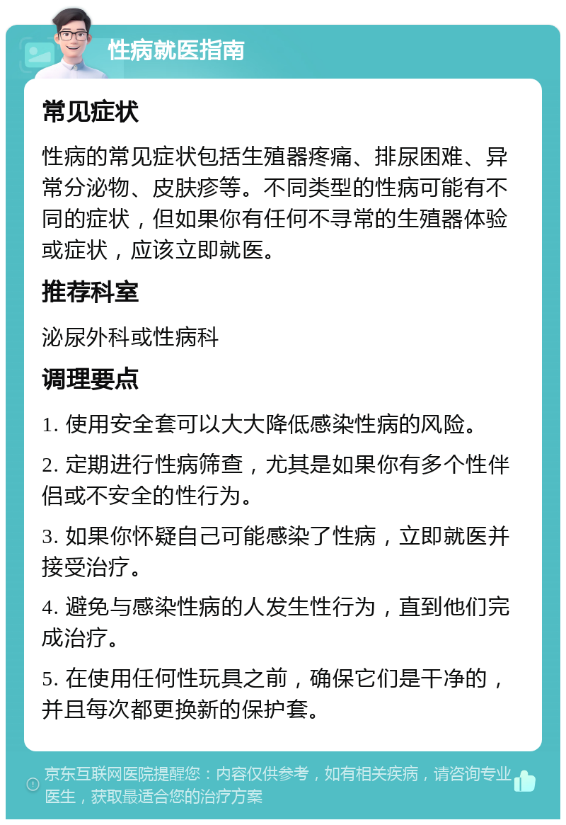 性病就医指南 常见症状 性病的常见症状包括生殖器疼痛、排尿困难、异常分泌物、皮肤疹等。不同类型的性病可能有不同的症状，但如果你有任何不寻常的生殖器体验或症状，应该立即就医。 推荐科室 泌尿外科或性病科 调理要点 1. 使用安全套可以大大降低感染性病的风险。 2. 定期进行性病筛查，尤其是如果你有多个性伴侣或不安全的性行为。 3. 如果你怀疑自己可能感染了性病，立即就医并接受治疗。 4. 避免与感染性病的人发生性行为，直到他们完成治疗。 5. 在使用任何性玩具之前，确保它们是干净的，并且每次都更换新的保护套。