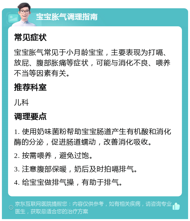 宝宝胀气调理指南 常见症状 宝宝胀气常见于小月龄宝宝，主要表现为打嗝、放屁、腹部胀痛等症状，可能与消化不良、喂养不当等因素有关。 推荐科室 儿科 调理要点 1. 使用奶味菌粉帮助宝宝肠道产生有机酸和消化酶的分泌，促进肠道蠕动，改善消化吸收。 2. 按需喂养，避免过饱。 3. 注意腹部保暖，奶后及时拍嗝排气。 4. 给宝宝做排气操，有助于排气。