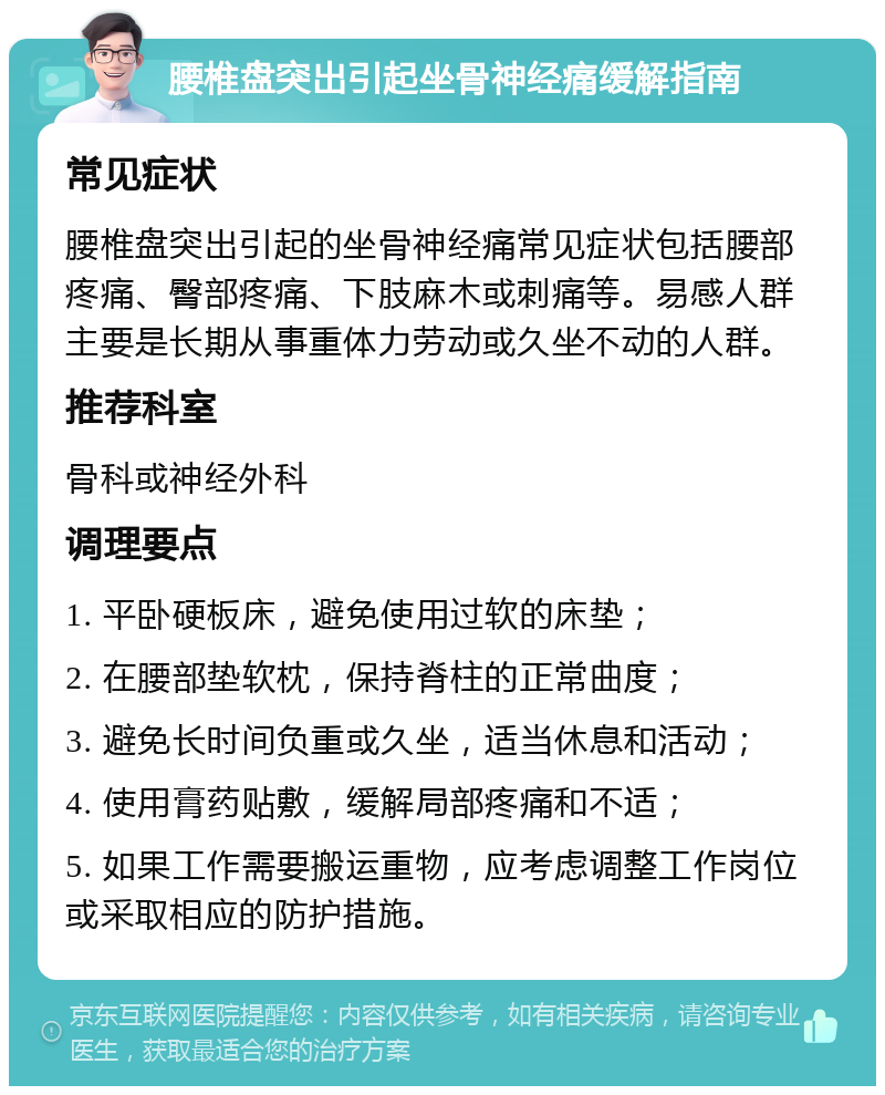 腰椎盘突出引起坐骨神经痛缓解指南 常见症状 腰椎盘突出引起的坐骨神经痛常见症状包括腰部疼痛、臀部疼痛、下肢麻木或刺痛等。易感人群主要是长期从事重体力劳动或久坐不动的人群。 推荐科室 骨科或神经外科 调理要点 1. 平卧硬板床，避免使用过软的床垫； 2. 在腰部垫软枕，保持脊柱的正常曲度； 3. 避免长时间负重或久坐，适当休息和活动； 4. 使用膏药贴敷，缓解局部疼痛和不适； 5. 如果工作需要搬运重物，应考虑调整工作岗位或采取相应的防护措施。