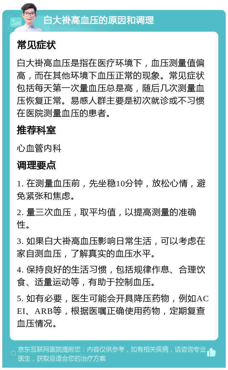 白大褂高血压的原因和调理 常见症状 白大褂高血压是指在医疗环境下，血压测量值偏高，而在其他环境下血压正常的现象。常见症状包括每天第一次量血压总是高，随后几次测量血压恢复正常。易感人群主要是初次就诊或不习惯在医院测量血压的患者。 推荐科室 心血管内科 调理要点 1. 在测量血压前，先坐稳10分钟，放松心情，避免紧张和焦虑。 2. 量三次血压，取平均值，以提高测量的准确性。 3. 如果白大褂高血压影响日常生活，可以考虑在家自测血压，了解真实的血压水平。 4. 保持良好的生活习惯，包括规律作息、合理饮食、适量运动等，有助于控制血压。 5. 如有必要，医生可能会开具降压药物，例如ACEI、ARB等，根据医嘱正确使用药物，定期复查血压情况。