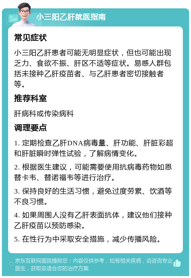 小三阳乙肝就医指南 常见症状 小三阳乙肝患者可能无明显症状，但也可能出现乏力、食欲不振、肝区不适等症状。易感人群包括未接种乙肝疫苗者、与乙肝患者密切接触者等。 推荐科室 肝病科或传染病科 调理要点 1. 定期检查乙肝DNA病毒量、肝功能、肝脏彩超和肝脏瞬时弹性试验，了解病情变化。 2. 根据医生建议，可能需要使用抗病毒药物如恩替卡韦、替诺福韦等进行治疗。 3. 保持良好的生活习惯，避免过度劳累、饮酒等不良习惯。 4. 如果周围人没有乙肝表面抗体，建议他们接种乙肝疫苗以预防感染。 5. 在性行为中采取安全措施，减少传播风险。