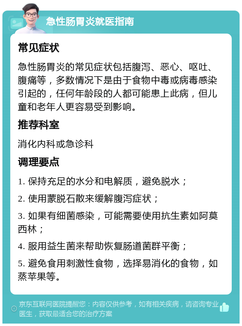 急性肠胃炎就医指南 常见症状 急性肠胃炎的常见症状包括腹泻、恶心、呕吐、腹痛等，多数情况下是由于食物中毒或病毒感染引起的，任何年龄段的人都可能患上此病，但儿童和老年人更容易受到影响。 推荐科室 消化内科或急诊科 调理要点 1. 保持充足的水分和电解质，避免脱水； 2. 使用蒙脱石散来缓解腹泻症状； 3. 如果有细菌感染，可能需要使用抗生素如阿莫西林； 4. 服用益生菌来帮助恢复肠道菌群平衡； 5. 避免食用刺激性食物，选择易消化的食物，如蒸苹果等。