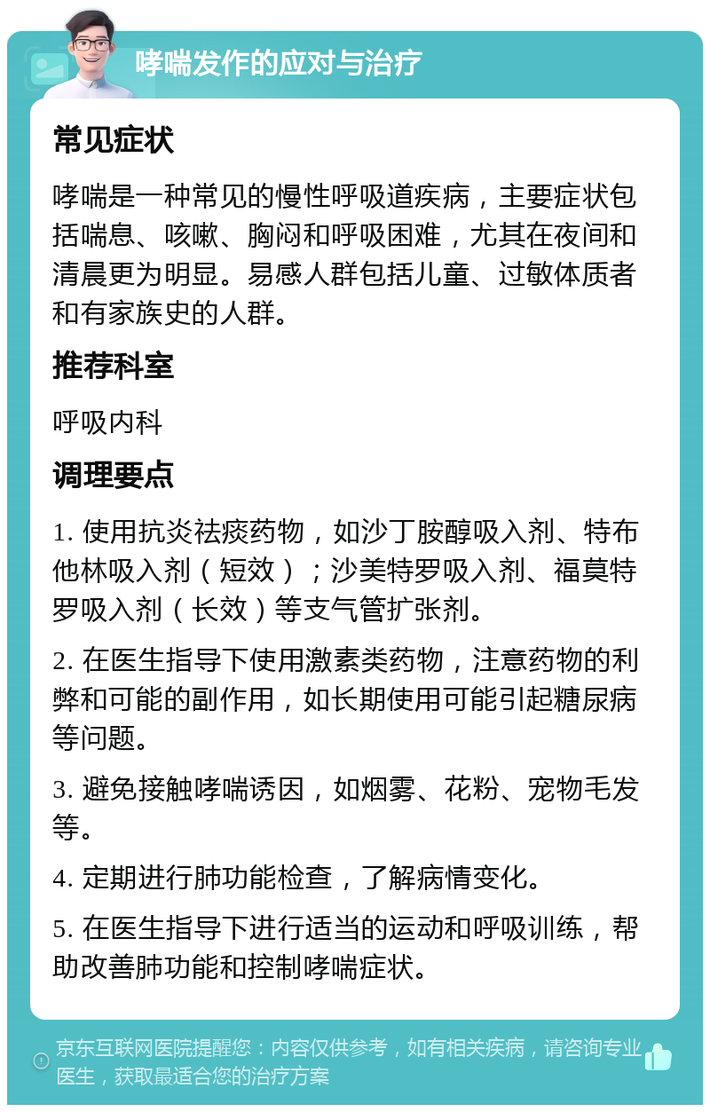 哮喘发作的应对与治疗 常见症状 哮喘是一种常见的慢性呼吸道疾病，主要症状包括喘息、咳嗽、胸闷和呼吸困难，尤其在夜间和清晨更为明显。易感人群包括儿童、过敏体质者和有家族史的人群。 推荐科室 呼吸内科 调理要点 1. 使用抗炎祛痰药物，如沙丁胺醇吸入剂、特布他林吸入剂（短效）；沙美特罗吸入剂、福莫特罗吸入剂（长效）等支气管扩张剂。 2. 在医生指导下使用激素类药物，注意药物的利弊和可能的副作用，如长期使用可能引起糖尿病等问题。 3. 避免接触哮喘诱因，如烟雾、花粉、宠物毛发等。 4. 定期进行肺功能检查，了解病情变化。 5. 在医生指导下进行适当的运动和呼吸训练，帮助改善肺功能和控制哮喘症状。