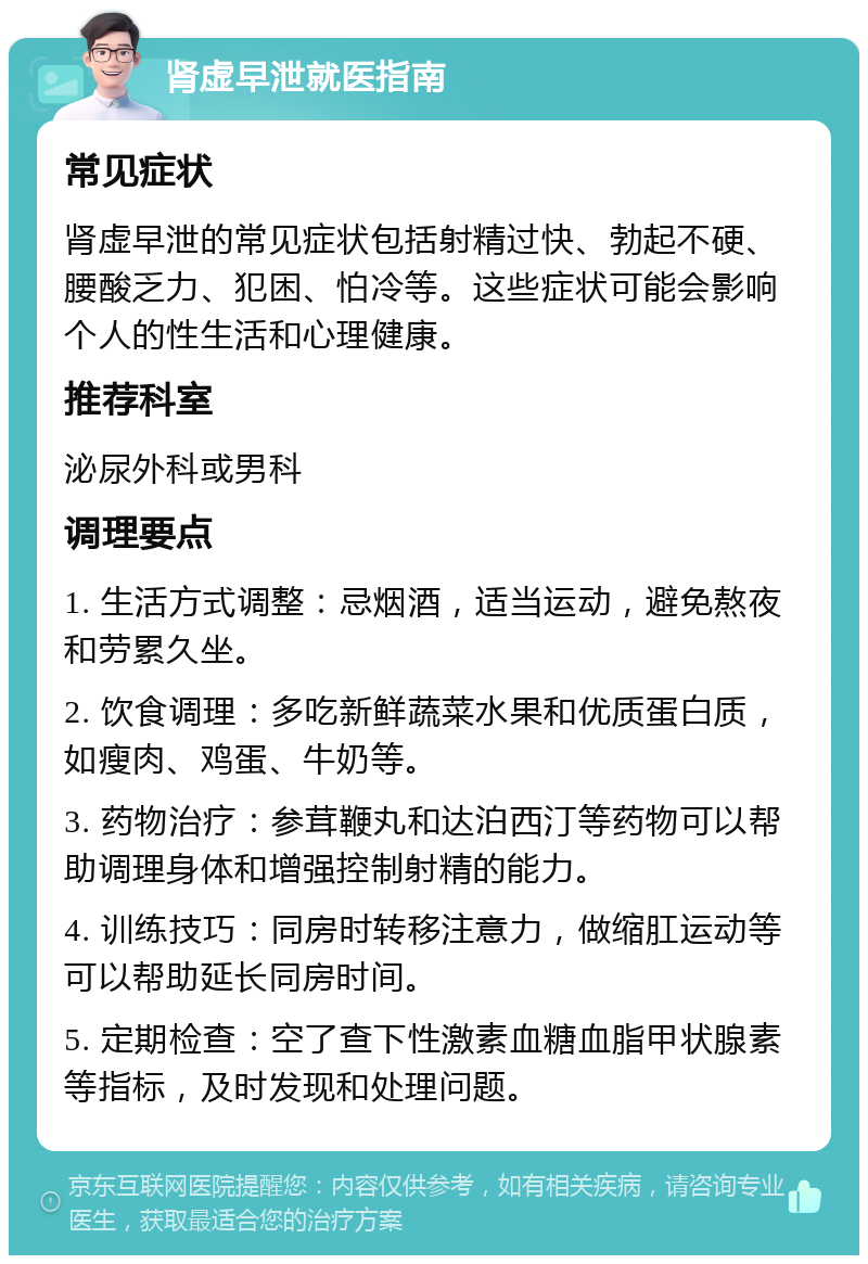 肾虚早泄就医指南 常见症状 肾虚早泄的常见症状包括射精过快、勃起不硬、腰酸乏力、犯困、怕冷等。这些症状可能会影响个人的性生活和心理健康。 推荐科室 泌尿外科或男科 调理要点 1. 生活方式调整：忌烟酒，适当运动，避免熬夜和劳累久坐。 2. 饮食调理：多吃新鲜蔬菜水果和优质蛋白质，如瘦肉、鸡蛋、牛奶等。 3. 药物治疗：参茸鞭丸和达泊西汀等药物可以帮助调理身体和增强控制射精的能力。 4. 训练技巧：同房时转移注意力，做缩肛运动等可以帮助延长同房时间。 5. 定期检查：空了查下性激素血糖血脂甲状腺素等指标，及时发现和处理问题。