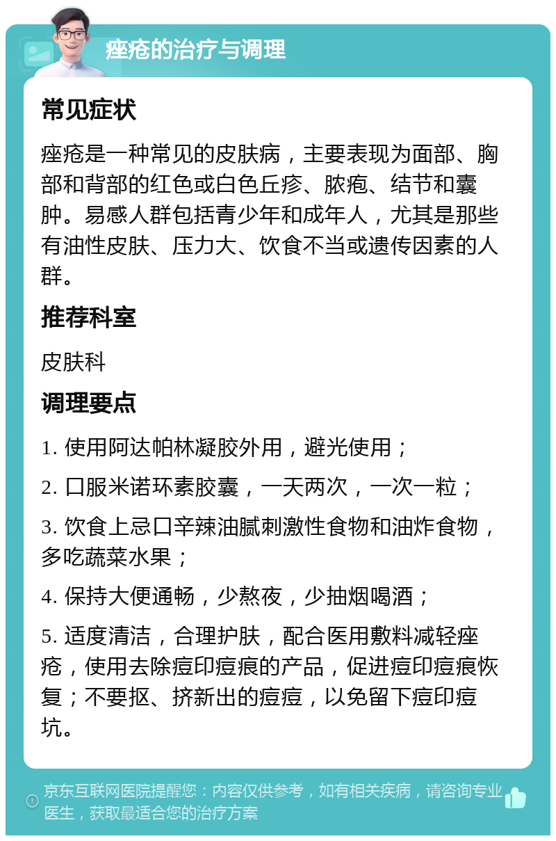 痤疮的治疗与调理 常见症状 痤疮是一种常见的皮肤病，主要表现为面部、胸部和背部的红色或白色丘疹、脓疱、结节和囊肿。易感人群包括青少年和成年人，尤其是那些有油性皮肤、压力大、饮食不当或遗传因素的人群。 推荐科室 皮肤科 调理要点 1. 使用阿达帕林凝胶外用，避光使用； 2. 口服米诺环素胶囊，一天两次，一次一粒； 3. 饮食上忌口辛辣油腻刺激性食物和油炸食物，多吃蔬菜水果； 4. 保持大便通畅，少熬夜，少抽烟喝酒； 5. 适度清洁，合理护肤，配合医用敷料减轻痤疮，使用去除痘印痘痕的产品，促进痘印痘痕恢复；不要抠、挤新出的痘痘，以免留下痘印痘坑。