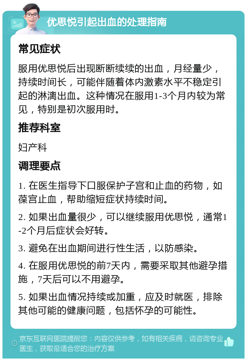 优思悦引起出血的处理指南 常见症状 服用优思悦后出现断断续续的出血，月经量少，持续时间长，可能伴随着体内激素水平不稳定引起的淋漓出血。这种情况在服用1-3个月内较为常见，特别是初次服用时。 推荐科室 妇产科 调理要点 1. 在医生指导下口服保护子宫和止血的药物，如葆宫止血，帮助缩短症状持续时间。 2. 如果出血量很少，可以继续服用优思悦，通常1-2个月后症状会好转。 3. 避免在出血期间进行性生活，以防感染。 4. 在服用优思悦的前7天内，需要采取其他避孕措施，7天后可以不用避孕。 5. 如果出血情况持续或加重，应及时就医，排除其他可能的健康问题，包括怀孕的可能性。