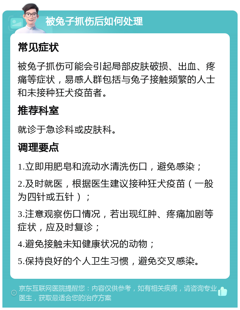 被兔子抓伤后如何处理 常见症状 被兔子抓伤可能会引起局部皮肤破损、出血、疼痛等症状，易感人群包括与兔子接触频繁的人士和未接种狂犬疫苗者。 推荐科室 就诊于急诊科或皮肤科。 调理要点 1.立即用肥皂和流动水清洗伤口，避免感染； 2.及时就医，根据医生建议接种狂犬疫苗（一般为四针或五针）； 3.注意观察伤口情况，若出现红肿、疼痛加剧等症状，应及时复诊； 4.避免接触未知健康状况的动物； 5.保持良好的个人卫生习惯，避免交叉感染。