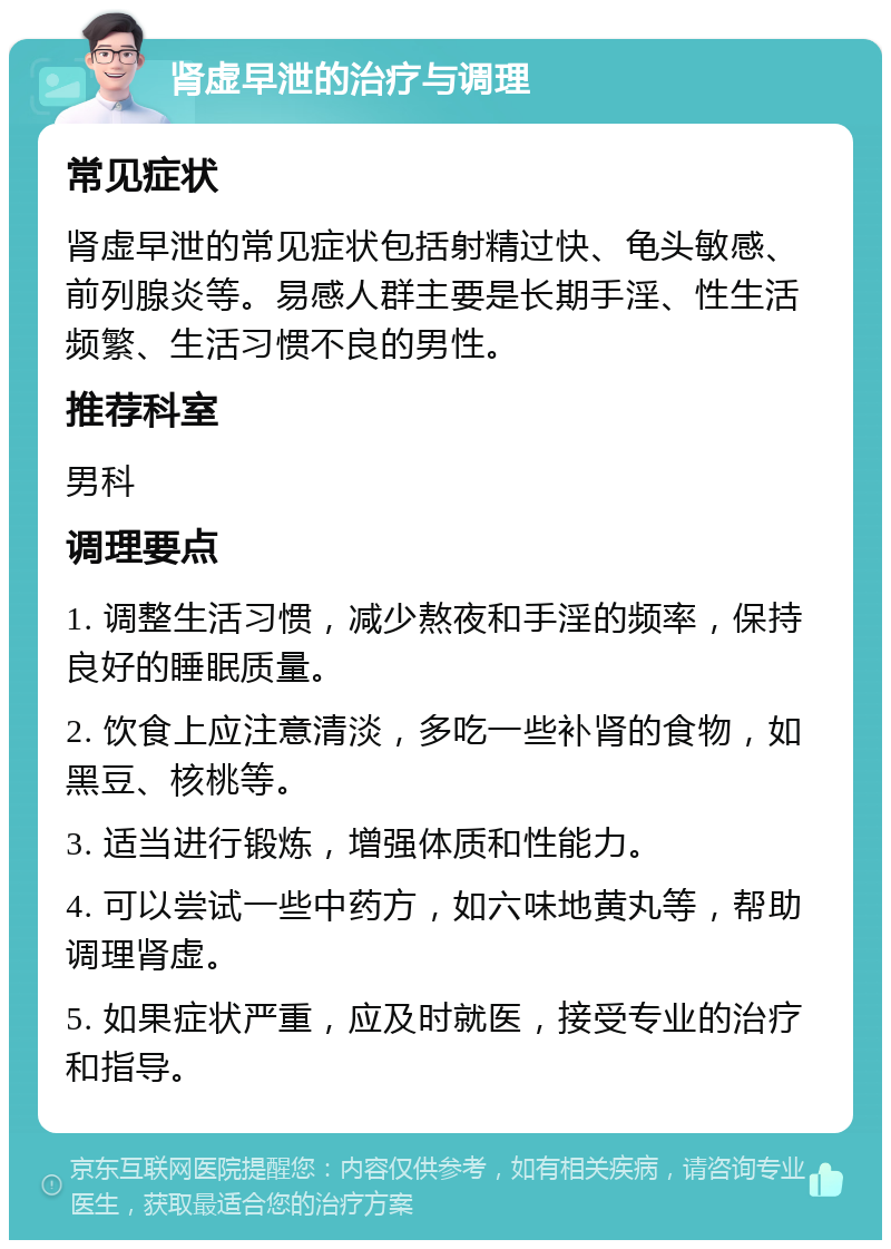 肾虚早泄的治疗与调理 常见症状 肾虚早泄的常见症状包括射精过快、龟头敏感、前列腺炎等。易感人群主要是长期手淫、性生活频繁、生活习惯不良的男性。 推荐科室 男科 调理要点 1. 调整生活习惯，减少熬夜和手淫的频率，保持良好的睡眠质量。 2. 饮食上应注意清淡，多吃一些补肾的食物，如黑豆、核桃等。 3. 适当进行锻炼，增强体质和性能力。 4. 可以尝试一些中药方，如六味地黄丸等，帮助调理肾虚。 5. 如果症状严重，应及时就医，接受专业的治疗和指导。